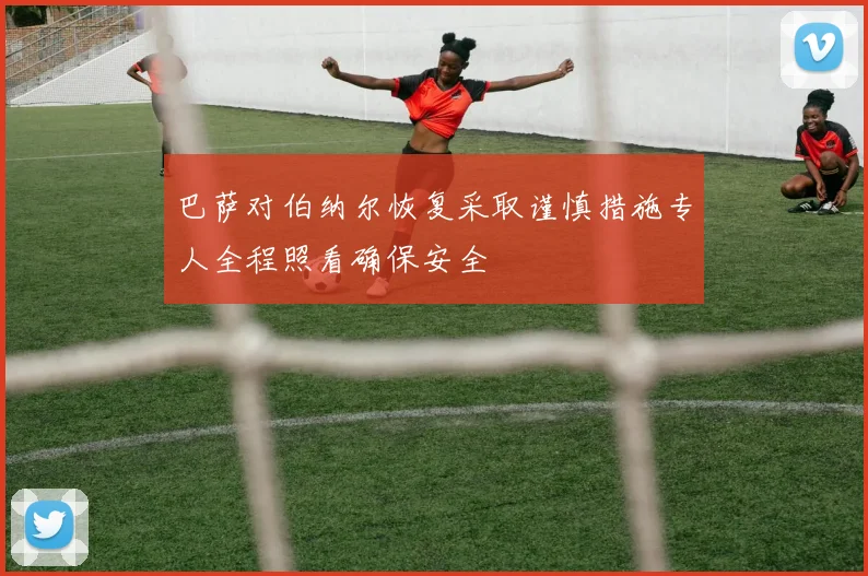 巴萨对伯纳尔恢复采取谨慎措施专人全程照看确保安全