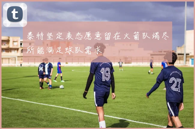 泰特坚定表态愿意留在火箭队竭尽所能满足球队需求