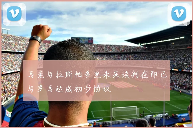 马竞与拉斯帕多里未来谈判在即已与罗马达成初步协议