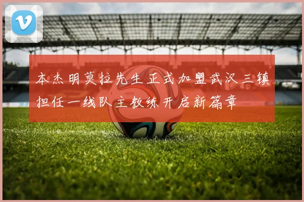 本杰明莫拉先生正式加盟武汉三镇担任一线队主教练开启新篇章