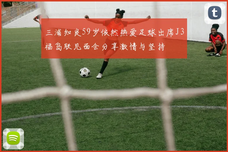 三浦知良59岁依然热爱足球出席J3福岛联见面会分享激情与坚持