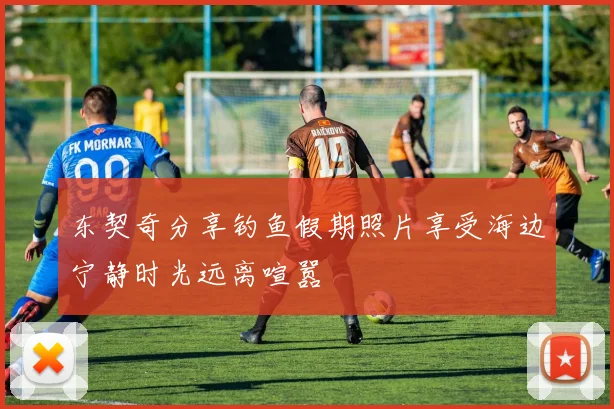 东契奇分享钓鱼假期照片享受海边宁静时光远离喧嚣