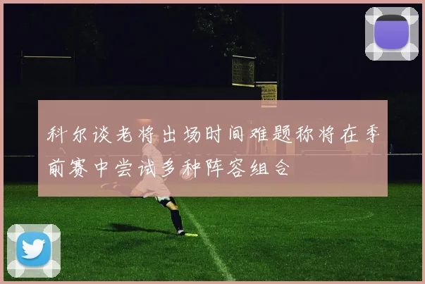 科尔谈老将出场时间难题称将在季前赛中尝试多种阵容组合