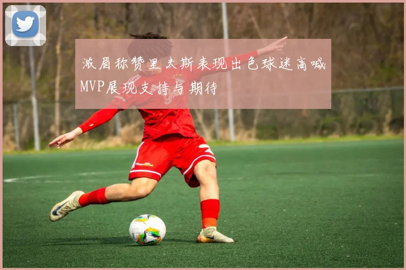 浓眉称赞里夫斯表现出色球迷高喊MVP展现支持与期待