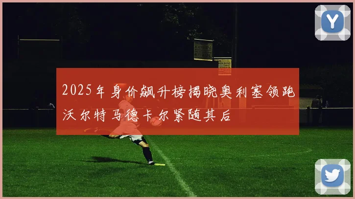 2025年身价飙升榜揭晓奥利塞领跑沃尔特马德卡尔紧随其后