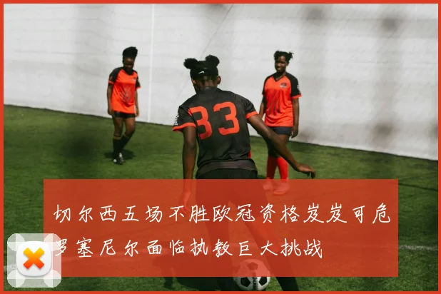 切尔西五场不胜欧冠资格岌岌可危罗塞尼尔面临执教巨大挑战