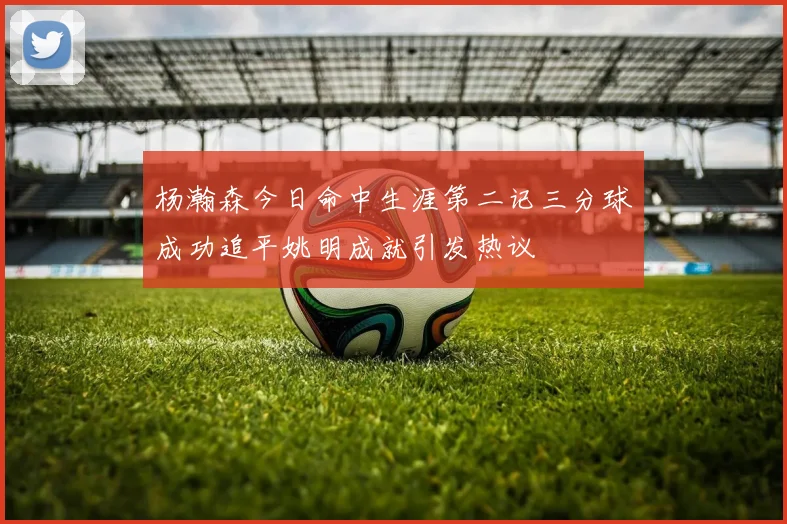 杨瀚森今日命中生涯第二记三分球成功追平姚明成就引发热议
