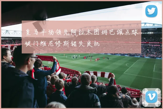 皇马半场领先阿拉木图姆巴佩点球破门维尼修斯错失良机