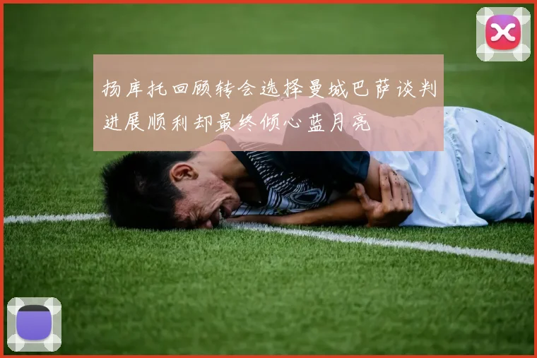 扬库托回顾转会选择曼城巴萨谈判进展顺利却最终倾心蓝月亮