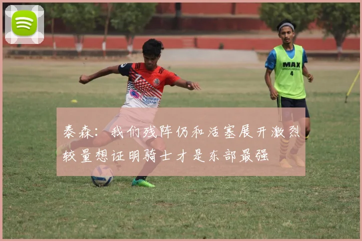 泰森：我们残阵仍和活塞展开激烈较量想证明骑士才是东部最强