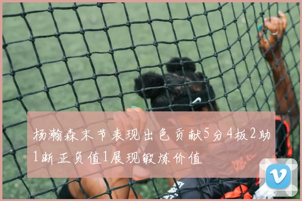 杨瀚森末节表现出色贡献5分4板2助1断正负值1展现锻炼价值