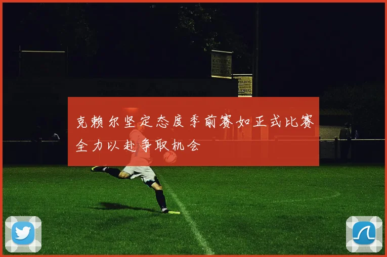 克赖尔坚定态度季前赛如正式比赛全力以赴争取机会