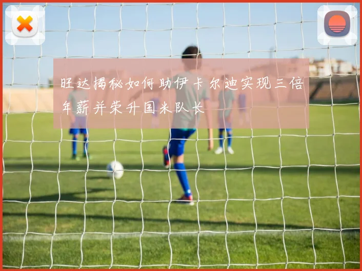 旺达揭秘如何助伊卡尔迪实现三倍年薪并荣升国米队长