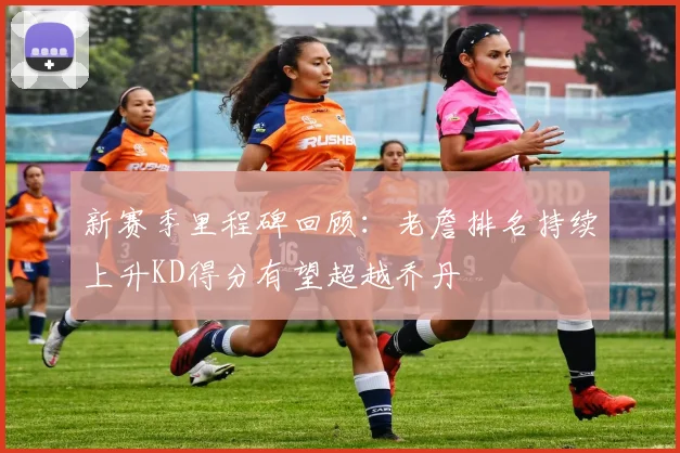 新赛季里程碑回顾：老詹排名持续上升KD得分有望超越乔丹