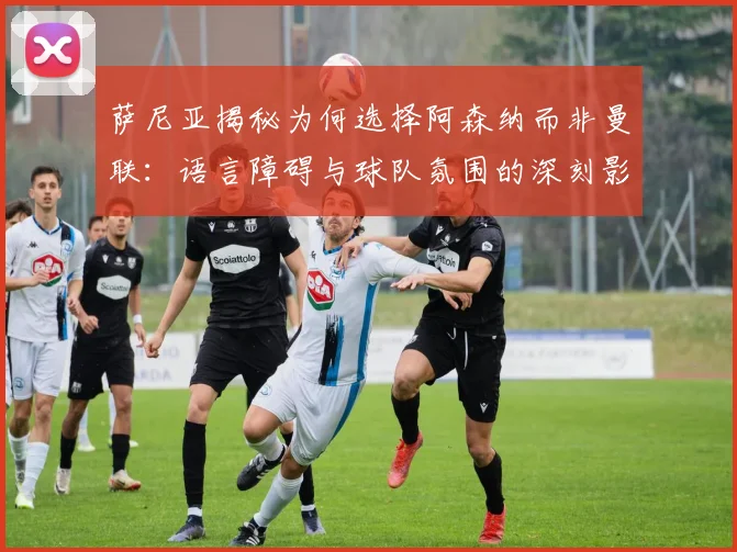 萨尼亚揭秘为何选择阿森纳而非曼联：语言障碍与球队氛围的深刻影响