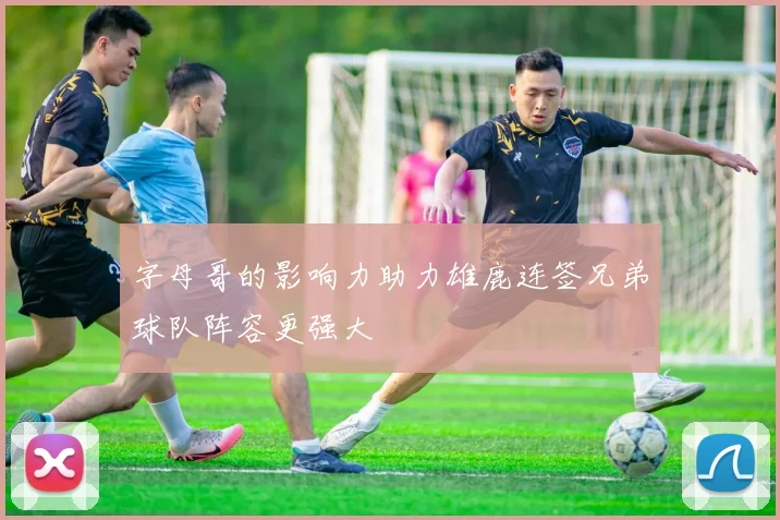 字母哥的影响力助力雄鹿连签兄弟球队阵容更强大