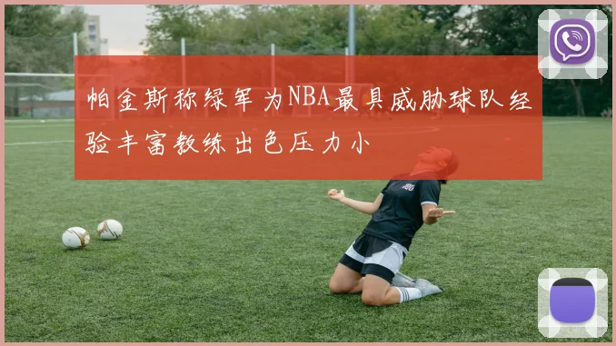 帕金斯称绿军为NBA最具威胁球队经验丰富教练出色压力小