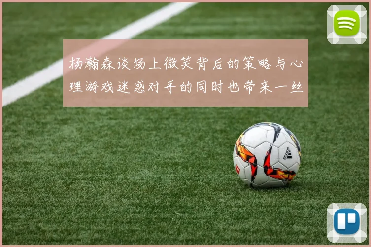 杨瀚森谈场上微笑背后的策略与心理游戏迷惑对手的同时也带来一丝嘲讽