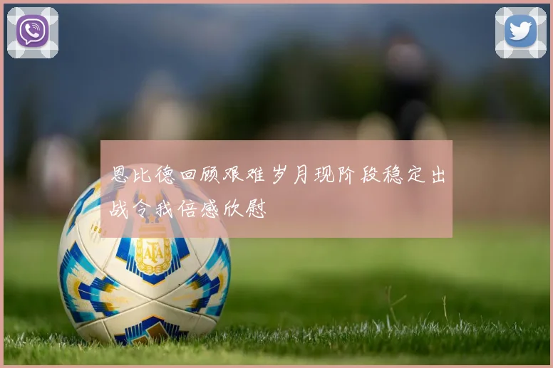 恩比德回顾艰难岁月现阶段稳定出战令我倍感欣慰