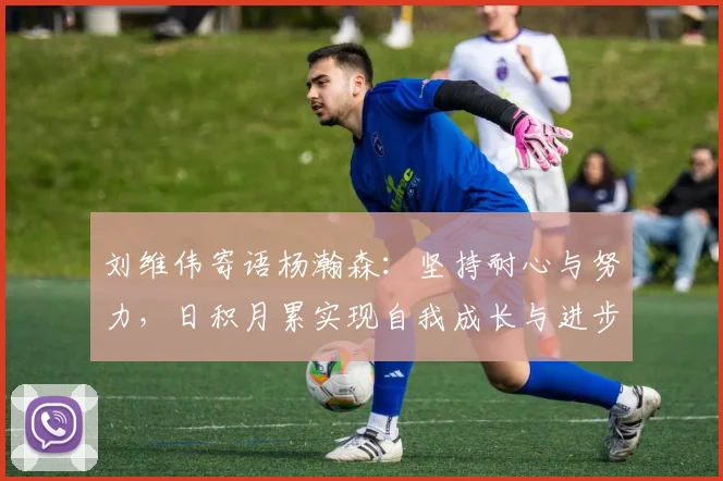 刘维伟寄语杨瀚森：坚持耐心与努力，日积月累实现自我成长与进步