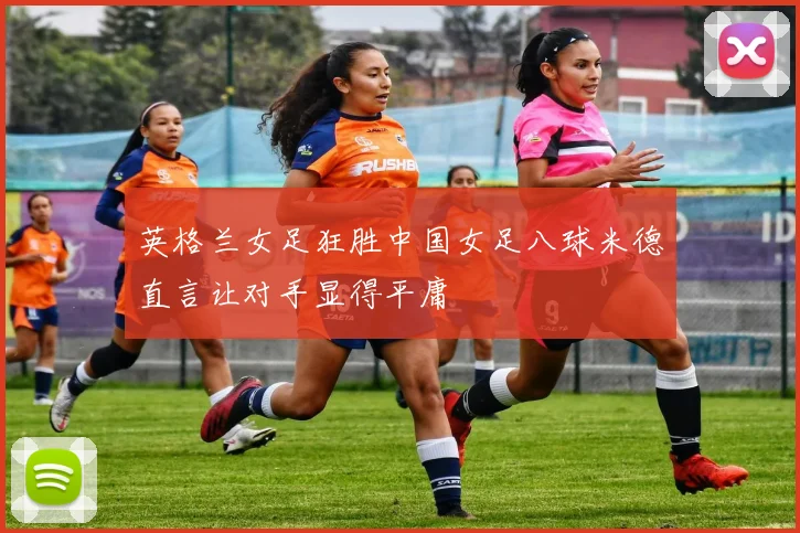 英格兰女足狂胜中国女足八球米德直言让对手显得平庸