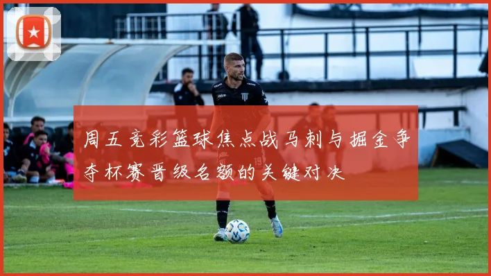 周五竞彩篮球焦点战马刺与掘金争夺杯赛晋级名额的关键对决