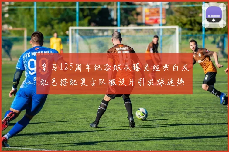 皇马125周年纪念球衣曝光经典白灰配色搭配复古队徽设计引发球迷热议